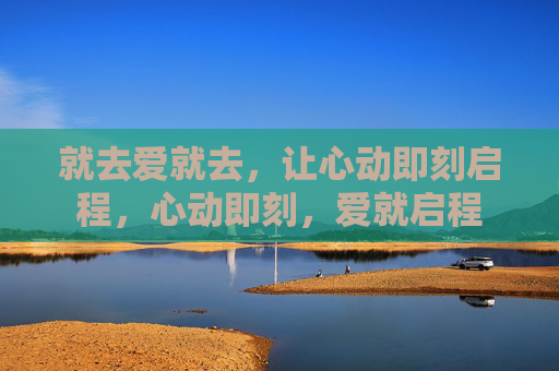 就去爱就去,让心动即刻启程,心动即刻,爱就启程 就去爱就去,让心动即刻启程,心动即刻,爱就启程