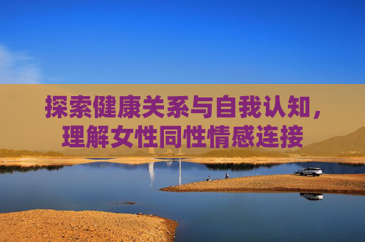 探索健康关系与自我认知,理解女性同性情感连接 探索健康关系与自我认知,理解女性同性情感连接