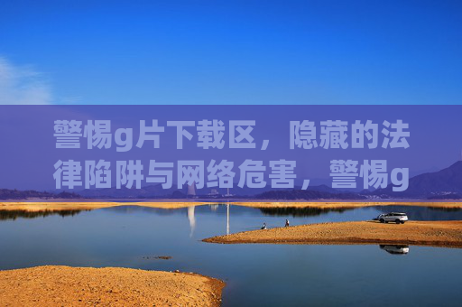 警惕g片下载区,隐藏的法律陷阱与网络危害,警惕g片下载区,隐藏的法律陷阱与网络危害 警惕g片下载区,隐藏的法律陷阱与网络危害,警惕g片下载区,隐藏的法律陷阱与网络危害