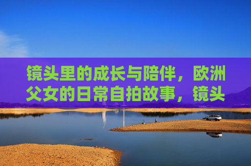 镜头里的成长与陪伴,欧洲父女的日常自拍故事,镜头里的成长陪伴,欧洲父女日常自拍 镜头里的成长与陪伴,欧洲父女的日常自拍故事,镜头里的成长陪伴,欧洲父女日常自拍