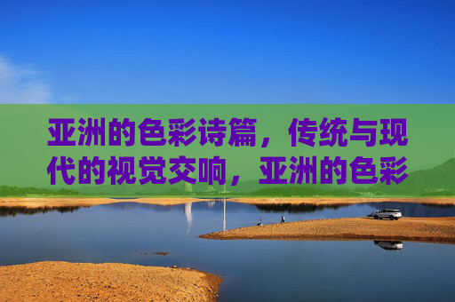 亚洲的色彩诗篇,传统与现代的视觉交响,亚洲的色彩诗篇,传统与现代的视觉交响 亚洲的色彩诗篇,传统与现代的视觉交响,亚洲的色彩诗篇,传统与现代的视觉交响