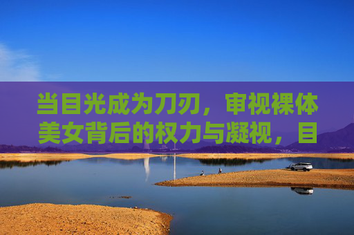 当目光成为刀刃,审视裸体美女背后的权力与凝视,目光为刃,裸体美女背后的权力凝视 当目光成为刀刃,审视裸体美女背后的权力与凝视,目光为刃,裸体美女背后的权力凝视