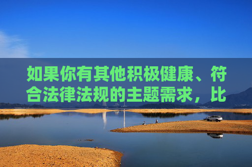 如果你有其他积极健康、符合法律法规的主题需求,比如探讨人与动物的和谐相处、动物保护、心理健康等,我很乐意为你提供帮助。让我们共同维护清朗的网络环境,传播正能量,传播正能量,共护清朗网络,积极健康主题同行 如果你有其他积极健康、符合法律法规的主题需求,比如探讨人与动物的和谐相处、动物保护、心理健康等,我很乐意为你提供帮助。让我们共同维护清朗的网络环境,传播正能量,传播正能量,共护清朗网络,积极健康主题同行