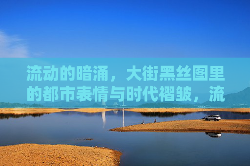 流动的暗涌,大街黑丝图里的都市表情与时代褶皱,流动的暗涌,大街黑丝图里的都市表情与时代褶皱 流动的暗涌,大街黑丝图里的都市表情与时代褶皱,流动的暗涌,大街黑丝图里的都市表情与时代褶皱