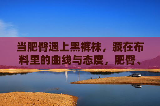 当肥臀遇上黑裤袜,藏在布料里的曲线与态度,肥臀、黑裤袜,藏在布料里的曲线与态度 当肥臀遇上黑裤袜,藏在布料里的曲线与态度,肥臀、黑裤袜,藏在布料里的曲线与态度