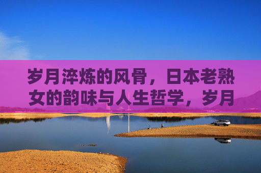 岁月淬炼的风骨,日本老熟女的韵味与人生哲学,岁月淬炼风骨,日本老熟女的韵味与人生哲学 岁月淬炼的风骨,日本老熟女的韵味与人生哲学,岁月淬炼风骨,日本老熟女的韵味与人生哲学