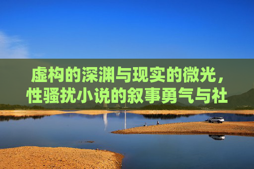 虚构的深渊与现实的微光,性骚扰小说的叙事勇气与社会镜鉴,虚构深渊与现实微光,性骚扰小说的叙事勇气与社会镜鉴 虚构的深渊与现实的微光,性骚扰小说的叙事勇气与社会镜鉴,虚构深渊与现实微光,性骚扰小说的叙事勇气与社会镜鉴