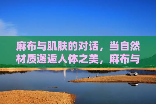 麻布与肌肤的对话，当自然材质邂逅人体之美，麻布与肌肤的自然对话