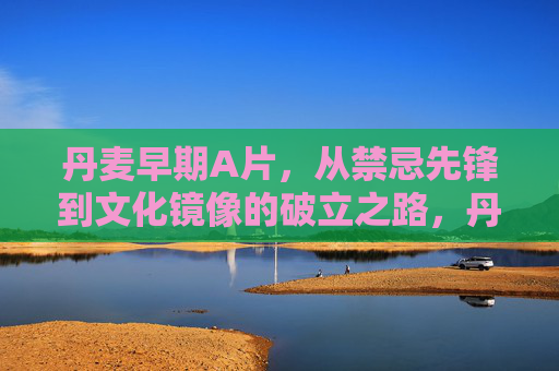 丹麦早期A片,从禁忌先锋到文化镜像的破立之路,丹麦早期A片,从禁忌先锋到文化镜像的破立之路 丹麦早期A片,从禁忌先锋到文化镜像的破立之路,丹麦早期A片,从禁忌先锋到文化镜像的破立之路