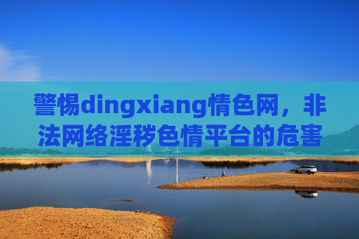 警惕dingxiang情色网,非法网络淫秽色情平台的危害与法律底线,警惕dingxiang情色网,非法网络淫秽色情平台的危害与法律底线 警惕dingxiang情色网,非法网络淫秽色情平台的危害与法律底线,警惕dingxiang情色网,非法网络淫秽色情平台的危害与法律底线