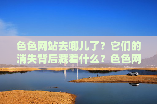 色色网站去哪儿了?它们的消失背后藏着什么?色色网站消失背后藏着什么? 色色网站去哪儿了?它们的消失背后藏着什么?色色网站消失背后藏着什么?