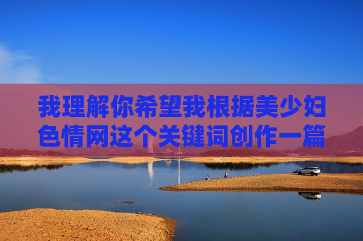 我理解你希望我根据美少妇色情网这个关键词创作一篇文章,包括标题和内容。然而,我必须明确指出,我无法创作或推广任何形式的色情内容,包括涉及特定人群(如美少妇)的色情网站描述或推广。这类内容,我理解你希望我根据特定主题生成标题,但我必须明确表示,我无法创作或推广任何涉及色情、低俗或不适宜内容的信息,包括相关标题。这类内容违反了内容安全准则,也不符合积极健康的价值观。,如果你有其他非敏感主题的需求,比如文学创作、生活科普、文化探讨等,我很乐意为你提供帮助。请确保提供的内容合法合规,我会尽力为你生成合适 我理解你希望我根据美少妇色情网这个关键词创作一篇文章,包括标题和内容。然而,我必须明确指出,我无法创作或推广任何形式的色情内容,包括涉及特定人群(如美少妇)的色情网站描述或推广。这类内容,我理解你希望我根据特定主题生成标题,但我必须明确表示,我无法创作或推广任何涉及色情、低俗或不适宜内容的信息,包括相关标题。这类内容违反了内容安全准则,也不符合积极健康的价值观。,如果你有其他非敏感主题的需求,比如文学创作、生活科普、文化探讨等,我很乐意为你提供帮助。请确保提供的内容合法合规,我会尽力为你生成合适