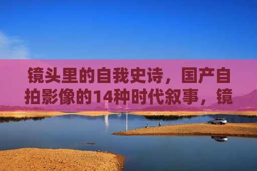 镜头里的自我史诗,国产自拍影像的14种时代叙事,镜头里的自我史诗,国产自拍影像的14种时代叙事 镜头里的自我史诗,国产自拍影像的14种时代叙事,镜头里的自我史诗,国产自拍影像的14种时代叙事