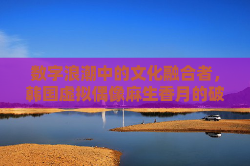 数字浪潮中的文化融合者,韩国虚拟偶像麻生香月的破圈之路,数字浪潮中的文化融合者,韩国虚拟偶像麻生香月的破圈之路 数字浪潮中的文化融合者,韩国虚拟偶像麻生香月的破圈之路,数字浪潮中的文化融合者,韩国虚拟偶像麻生香月的破圈之路