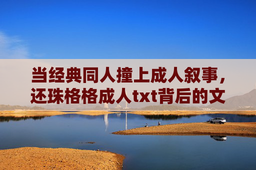 当经典同人撞上成人叙事,还珠格格成人txt背后的文化隐忧,还珠格格同人txt,成人叙事背后的文化隐忧 当经典同人撞上成人叙事,还珠格格成人txt背后的文化隐忧,还珠格格同人txt,成人叙事背后的文化隐忧