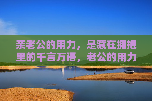 亲老公的用力,是藏在拥抱里的千言万语,老公的用力拥抱,藏着千言万语 亲老公的用力,是藏在拥抱里的千言万语,老公的用力拥抱,藏着千言万语
