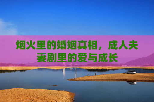 烟火里的婚姻真相,成人夫妻剧里的爱与成长 烟火里的婚姻真相,成人夫妻剧里的爱与成长