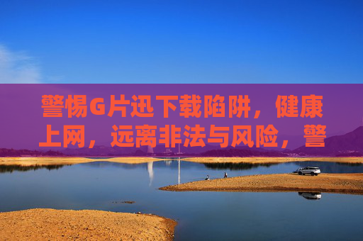 警惕G片迅下载陷阱,健康上网,远离非法与风险,警惕G片迅下载陷阱,健康上网远离非法风险 警惕G片迅下载陷阱,健康上网,远离非法与风险,警惕G片迅下载陷阱,健康上网远离非法风险
