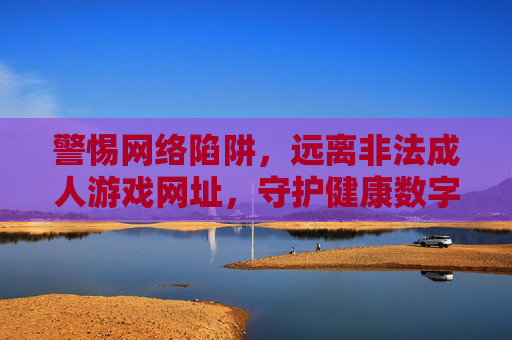 警惕网络陷阱，远离非法成人游戏网址，守护健康数字生活
