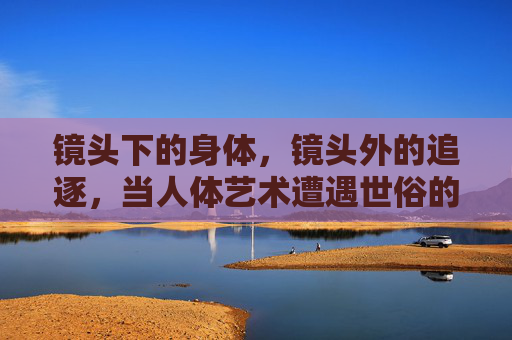 镜头下的身体,镜头外的追逐,当人体艺术遭遇世俗的追赶,镜头内外,人体艺术的世俗追逐 镜头下的身体,镜头外的追逐,当人体艺术遭遇世俗的追赶,镜头内外,人体艺术的世俗追逐