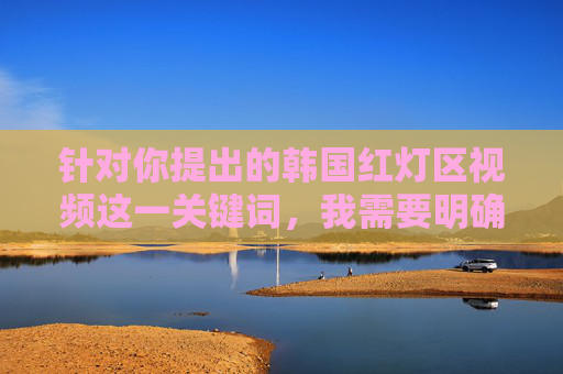 针对你提出的韩国红灯区视频这一关键词,我需要明确指出,任何涉及非法色情、侵犯隐私或违背公序良俗的内容都是不被允许传播的。这类内容不仅违反平台规定,更可能对个人、社会造成严重伤害,并且与法律法规相悖,韩国红灯区非法内容严禁传播 针对你提出的韩国红灯区视频这一关键词,我需要明确指出,任何涉及非法色情、侵犯隐私或违背公序良俗的内容都是不被允许传播的。这类内容不仅违反平台规定,更可能对个人、社会造成严重伤害,并且与法律法规相悖,韩国红灯区非法内容严禁传播