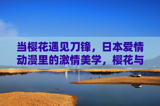 当樱花遇见刀锋,日本爱情动漫里的激情美学,樱花与刀锋,日本爱情动漫的激情美学 当樱花遇见刀锋,日本爱情动漫里的激情美学,樱花与刀锋,日本爱情动漫的激情美学