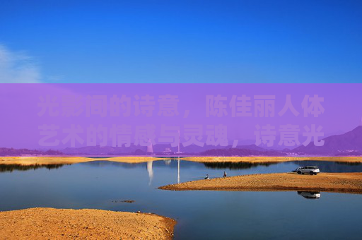 光影间的诗意,陈佳丽人体艺术的情感与灵魂,诗意光影,陈佳丽人体艺术的情感与灵魂 光影间的诗意,陈佳丽人体艺术的情感与灵魂,诗意光影,陈佳丽人体艺术的情感与灵魂