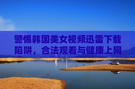 警惕韩国美女视频迅雷下载陷阱,合法观看与健康上网指南,警惕韩国美女视频迅雷下载陷阱,合法观看与健康上网指南 警惕韩国美女视频迅雷下载陷阱,合法观看与健康上网指南,警惕韩国美女视频迅雷下载陷阱,合法观看与健康上网指南