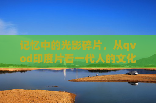 记忆中的光影碎片，从qvod印度片看一代人的文化接触与时代印记，一代人的光影碎片，印度片文化接触与时代印记
