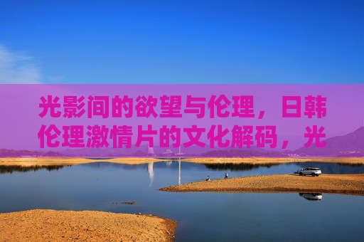光影间的欲望与伦理,日韩伦理激情片的文化解码,光影欲望与伦理,日韩伦理激情片的文化解码 光影间的欲望与伦理,日韩伦理激情片的文化解码,光影欲望与伦理,日韩伦理激情片的文化解码
