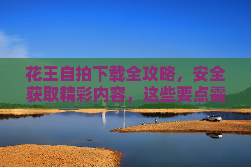花王自拍下载全攻略，安全获取精彩内容，这些要点需牢记，花王自拍下载安全全攻略，这些要点需牢记