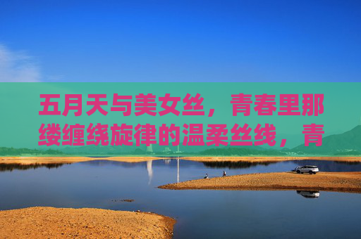 五月天与美女丝,青春里那缕缠绕旋律的温柔丝线,青春丝线,五月天缠绕的温柔旋律 五月天与美女丝,青春里那缕缠绕旋律的温柔丝线,青春丝线,五月天缠绕的温柔旋律