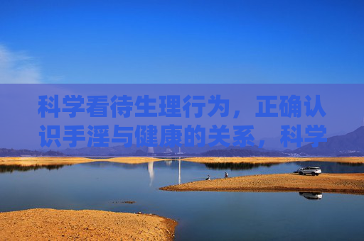 科学看待生理行为,正确认识手淫与健康的关系,科学认知手淫与健康的关系 科学看待生理行为,正确认识手淫与健康的关系,科学认知手淫与健康的关系
