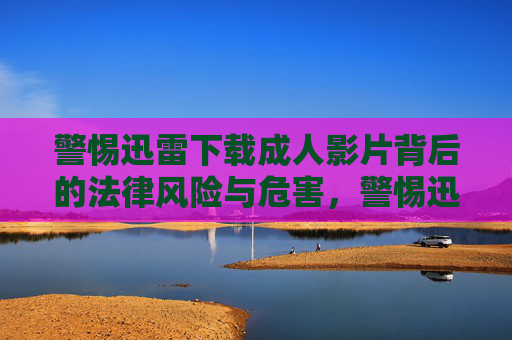 警惕迅雷下载成人影片背后的法律风险与危害,警惕迅雷下载成人影片的法律风险与危害 警惕迅雷下载成人影片背后的法律风险与危害,警惕迅雷下载成人影片的法律风险与危害