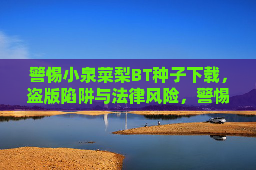 警惕小泉菜梨BT种子下载,盗版陷阱与法律风险,警惕小泉菜梨BT种子下载,盗版陷阱与法律风险 警惕小泉菜梨BT种子下载,盗版陷阱与法律风险,警惕小泉菜梨BT种子下载,盗版陷阱与法律风险