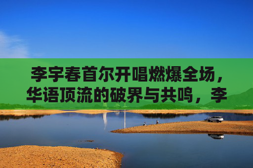 李宇春首尔开唱燃爆全场,华语顶流的破界与共鸣,李宇春首尔开唱燃爆,华语顶流破界共鸣 李宇春首尔开唱燃爆全场,华语顶流的破界与共鸣,李宇春首尔开唱燃爆,华语顶流破界共鸣
