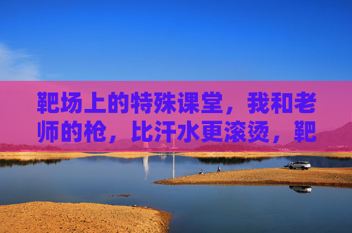 靶场上的特殊课堂，我和老师的枪，比汗水更滚烫，靶场课堂，师生与枪，比汗水更滚烫