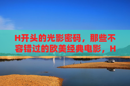 H开头的光影密码,那些不容错过的欧美经典电影,H光影密码,欧美经典必看 H开头的光影密码,那些不容错过的欧美经典电影,H光影密码,欧美经典必看