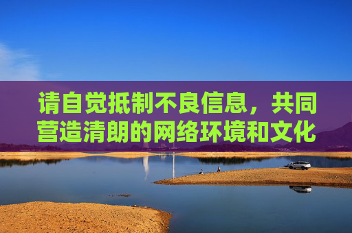 请自觉抵制不良信息,共同营造清朗的网络环境和文化空间。如果你有其他关于健康文化内容的问题,我会很乐意为你提供帮助,抵制不良信息,共护清朗网络文化空间 请自觉抵制不良信息,共同营造清朗的网络环境和文化空间。如果你有其他关于健康文化内容的问题,我会很乐意为你提供帮助,抵制不良信息,共护清朗网络文化空间
