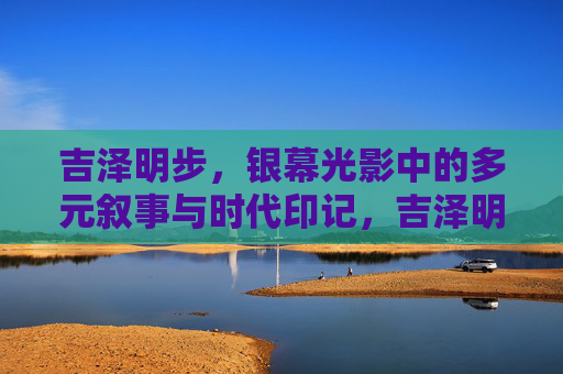 吉泽明步,银幕光影中的多元叙事与时代印记,吉泽明步,银幕光影中的多元叙事与时代印记 吉泽明步,银幕光影中的多元叙事与时代印记,吉泽明步,银幕光影中的多元叙事与时代印记