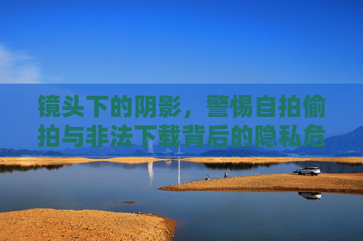 镜头下的阴影,警惕自拍偷拍与非法下载背后的隐私危机,镜头下的阴影,警惕自拍偷拍与非法下载的隐私危机 镜头下的阴影,警惕自拍偷拍与非法下载背后的隐私危机,镜头下的阴影,警惕自拍偷拍与非法下载的隐私危机