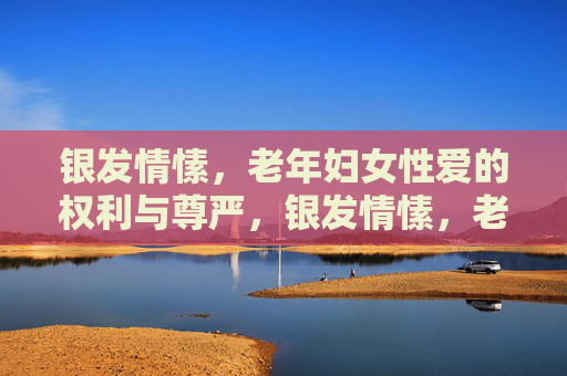 银发情愫,老年妇女性爱的权利与尊严,银发情愫,老年妇女性爱的权利与尊严 银发情愫,老年妇女性爱的权利与尊严,银发情愫,老年妇女性爱的权利与尊严