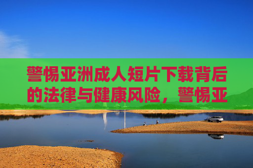 警惕亚洲成人短片下载背后的法律与健康风险,警惕亚洲成人短片下载的法律与健康风险 警惕亚洲成人短片下载背后的法律与健康风险,警惕亚洲成人短片下载的法律与健康风险