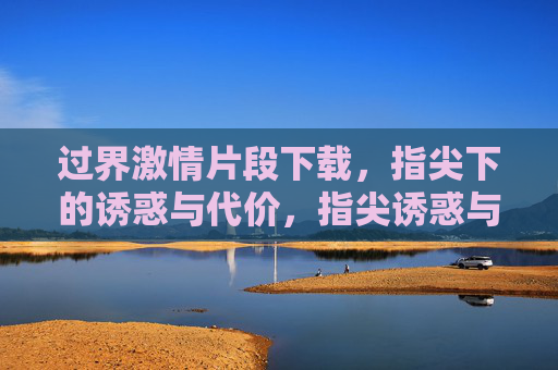 过界激情片段下载,指尖下的诱惑与代价,指尖诱惑与代价,过界激情片段下载 过界激情片段下载,指尖下的诱惑与代价,指尖诱惑与代价,过界激情片段下载