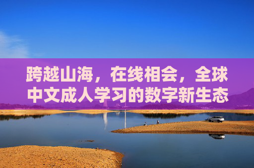 跨越山海，在线相会，全球中文成人学习的数字新生态，跨越山海，在线相会，全球中文成人学习的数字新生态