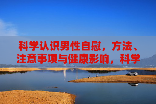 科学认识男性自慰，方法、注意事项与健康影响，科学认识男性自慰，方法、注意事项与健康影响