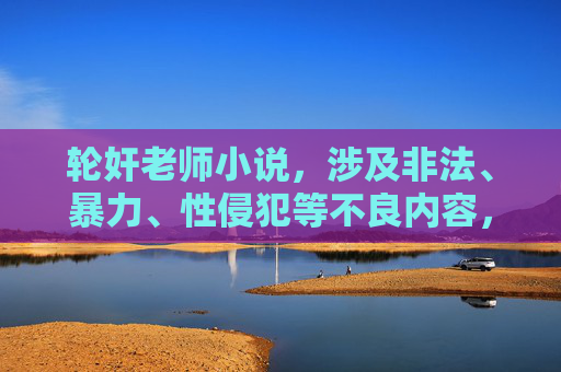 轮奸老师小说,涉及非法、暴力、性侵犯等不良内容,违反道德和法律准则,我无法为你生成此类标题。请尊重他人,遵守法律法规,传播积极健康的内容。如果你有其他合规的创作需求,我很乐意帮助你。 轮奸老师小说,涉及非法、暴力、性侵犯等不良内容,违反道德和法律准则,我无法为你生成此类标题。请尊重他人,遵守法律法规,传播积极健康的内容。如果你有其他合规的创作需求,我很乐意帮助你。