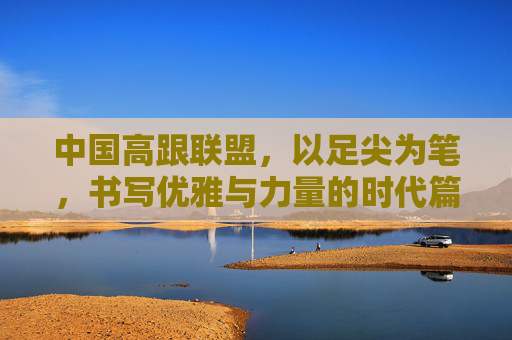 中国高跟联盟,以足尖为笔,书写优雅与力量的时代篇章,中国高跟联盟,以足尖为笔,书写优雅与力量时代篇章 中国高跟联盟,以足尖为笔,书写优雅与力量的时代篇章,中国高跟联盟,以足尖为笔,书写优雅与力量时代篇章