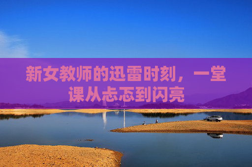 新女教师的迅雷时刻,一堂课从忐忑到闪亮 新女教师的迅雷时刻,一堂课从忐忑到闪亮