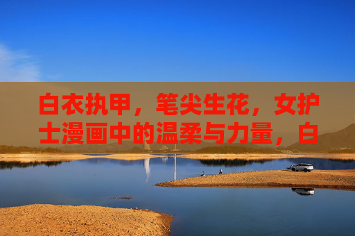 白衣执甲,笔尖生花,女护士漫画中的温柔与力量,白衣执甲笔尖生花,女护士漫画中的温柔力量 白衣执甲,笔尖生花,女护士漫画中的温柔与力量,白衣执甲笔尖生花,女护士漫画中的温柔力量